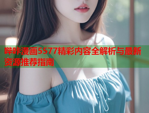 哔咔漫画5577精彩内容全解析与最新资源推荐指南