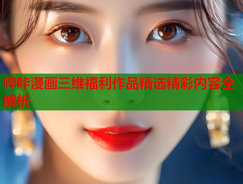 哔咔漫画三维福利作品精选精彩内容全解析  第2张