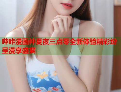 哔咔漫画仲夏夜三点零全新体验精彩纷呈漫享盛宴
