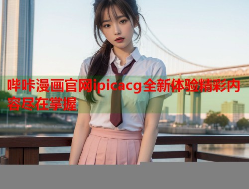 哔咔漫画官网ipicacg全新体验精彩内容尽在掌握